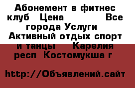 Абонемент в фитнес клуб › Цена ­ 23 000 - Все города Услуги » Активный отдых,спорт и танцы   . Карелия респ.,Костомукша г.